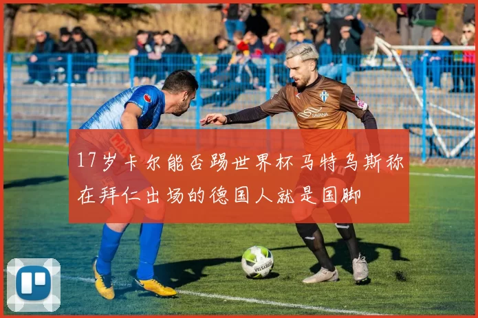 17岁卡尔能否踢世界杯马特乌斯称在拜仁出场的德国人就是国脚