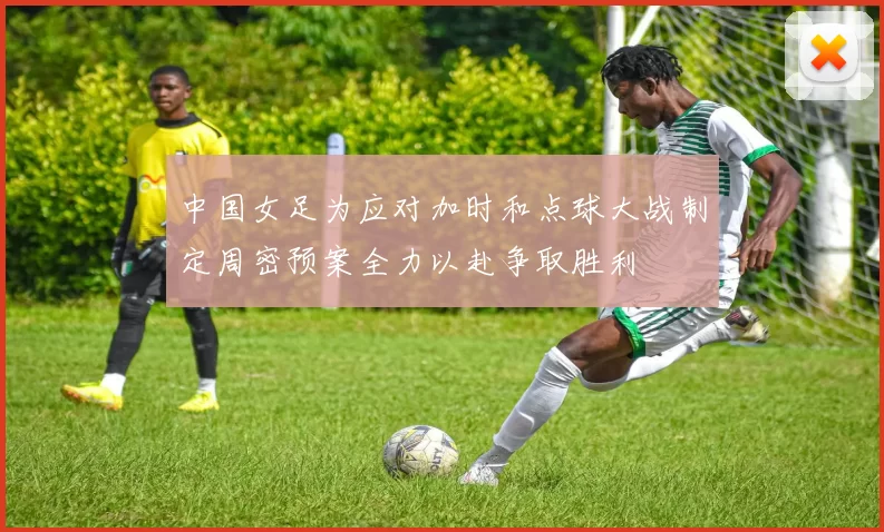 中国女足为应对加时和点球大战制定周密预案全力以赴争取胜利