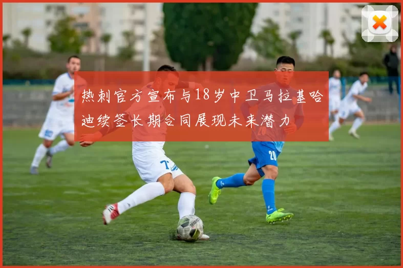 热刺官方宣布与18岁中卫马拉基哈迪续签长期合同展现未来潜力