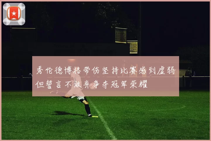 秀伦德博格带伤坚持比赛感到虚弱但誓言不放弃争夺冠军荣耀