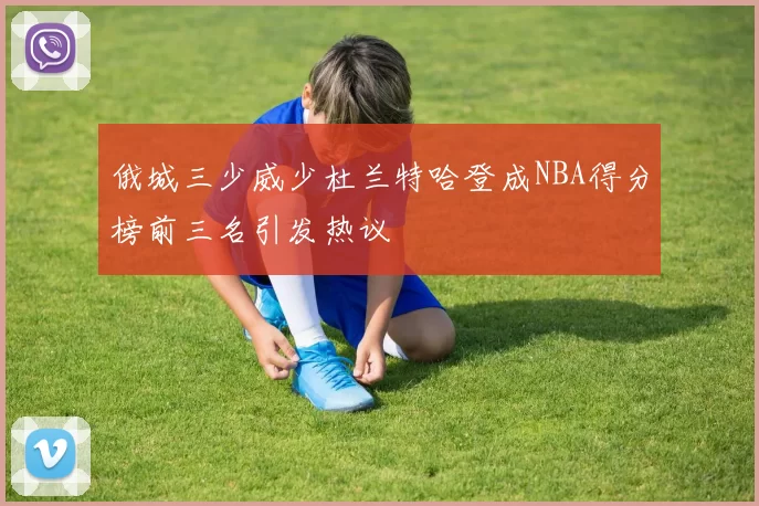 俄城三少威少杜兰特哈登成NBA得分榜前三名引发热议
