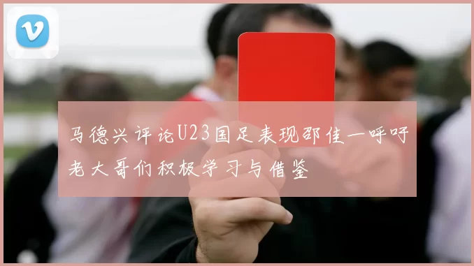 马德兴评论U23国足表现邵佳一呼吁老大哥们积极学习与借鉴