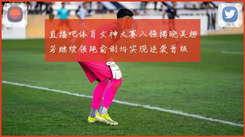 直播吧体育女神大赛八强揭晓吴柳芳继续领跑俞俐均实现逆袭晋级