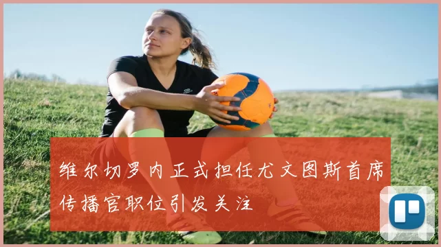 维尔切罗内正式担任尤文图斯首席传播官职位引发关注