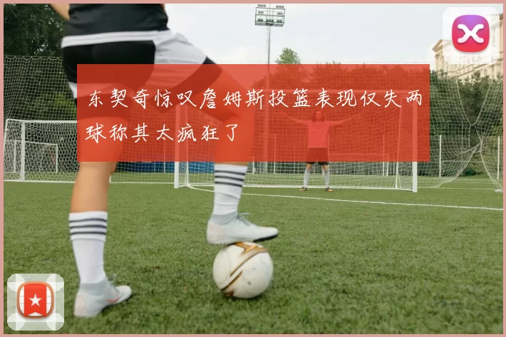 东契奇惊叹詹姆斯投篮表现仅失两球称其太疯狂了