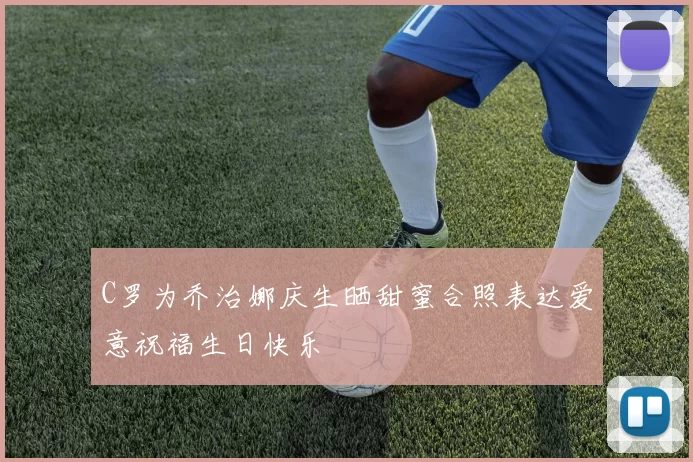 C罗为乔治娜庆生晒甜蜜合照表达爱意祝福生日快乐