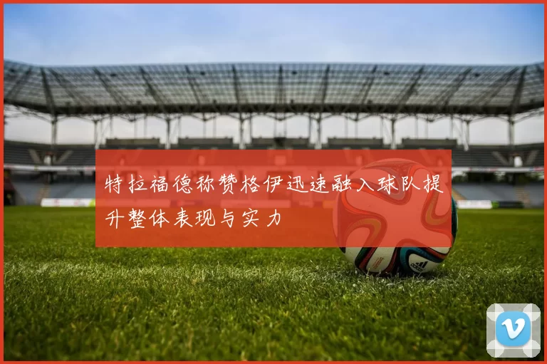 特拉福德称赞格伊迅速融入球队提升整体表现与实力