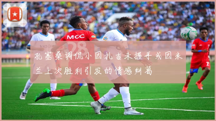 孔塞桑调侃小因扎吉未握手或因米兰上次胜利引发的情感纠葛