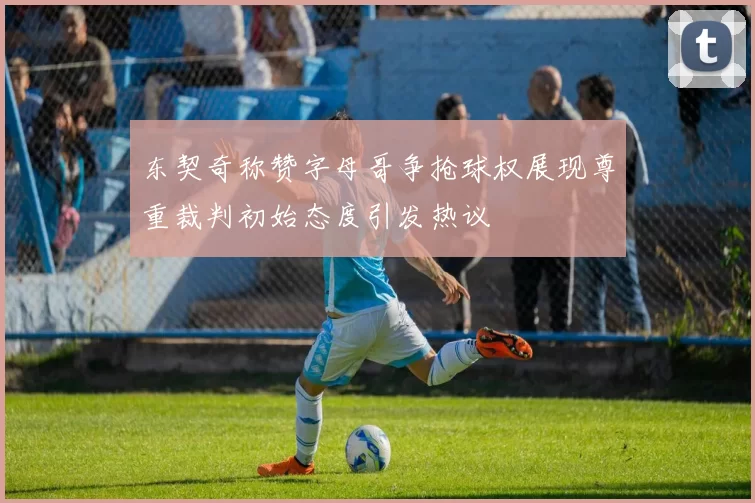 东契奇称赞字母哥争抢球权展现尊重裁判初始态度引发热议