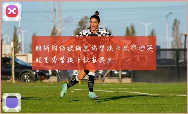 赖斯因伤被梅里诺替换卡皮耶迎英超首秀替换卡拉菲奥里