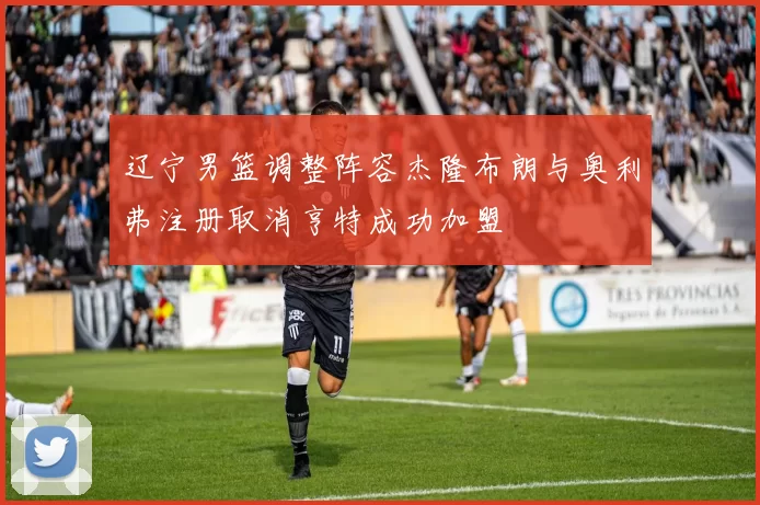 辽宁男篮调整阵容杰隆布朗与奥利弗注册取消亨特成功加盟