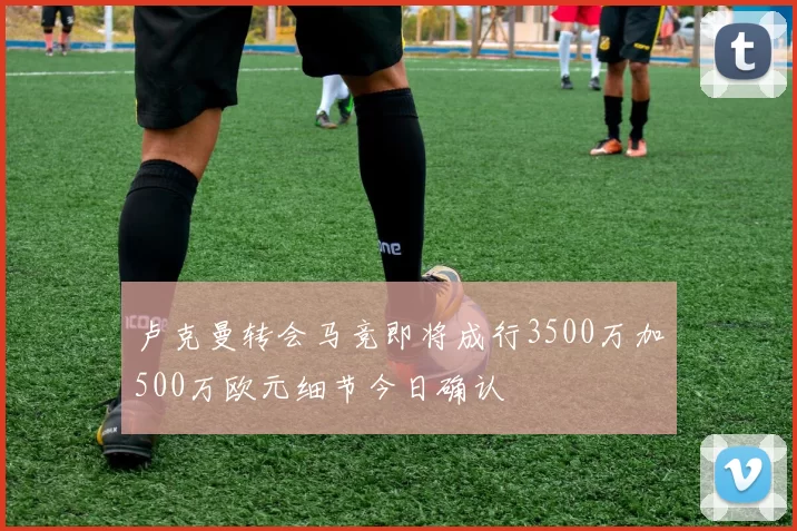 卢克曼转会马竞即将成行3500万加500万欧元细节今日确认