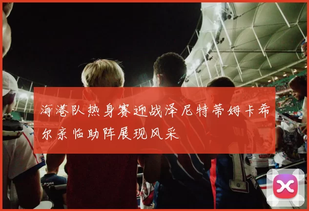 海港队热身赛迎战泽尼特蒂姆卡希尔亲临助阵展现风采